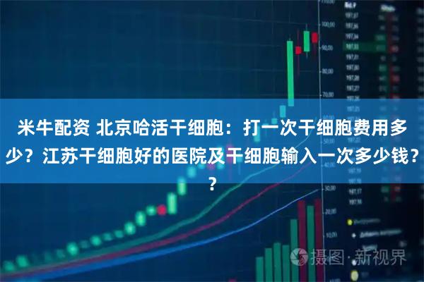 米牛配资 北京哈活干细胞：打一次干细胞费用多少？江苏干细胞好的医院及干细胞输入一次多少钱？