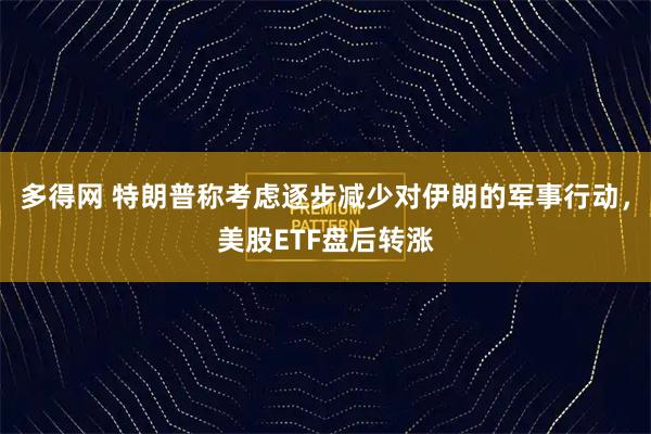 多得网 特朗普称考虑逐步减少对伊朗的军事行动，美股ETF盘后转涨