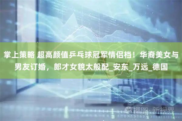 掌上策略 超高颜值乒乓球冠军情侣档！华裔美女与男友订婚，郎才女貌太般配_安东_万远_德国