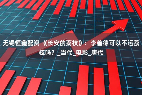 无锡恒鑫配资 《长安的荔枝》：李善德可以不运荔枝吗？_当代_电影_唐代