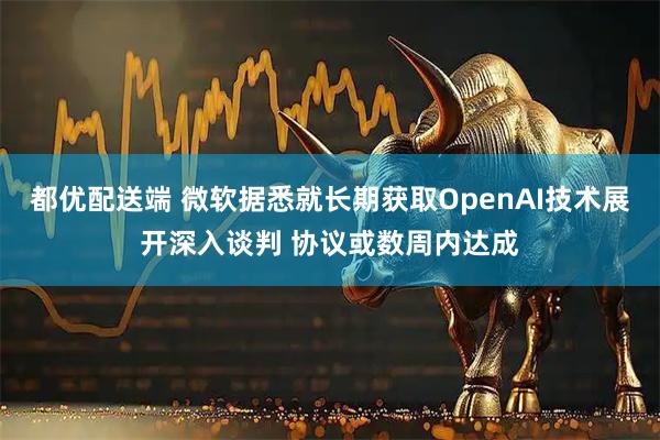 都优配送端 微软据悉就长期获取OpenAI技术展开深入谈判 协议或数周内达成
