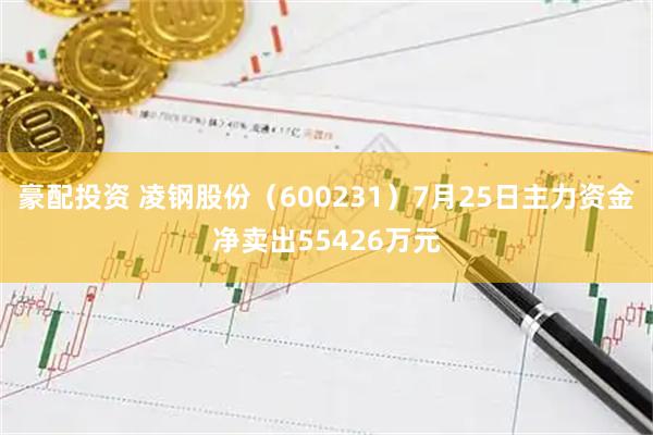 豪配投资 凌钢股份(600231)7月25日主力资金净卖出55426万元