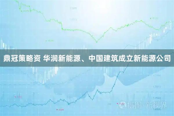 鼎冠策略资 华润新能源、中国建筑成立新能源公司