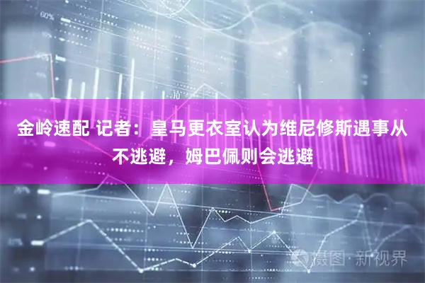 金岭速配 记者：皇马更衣室认为维尼修斯遇事从不逃避，姆巴佩则会逃避